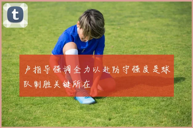 卢指导强调全力以赴防守强度是球队制胜关键所在