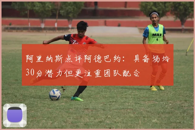 阿里纳斯点评阿德巴约：具备场均30分潜力但更注重团队配合