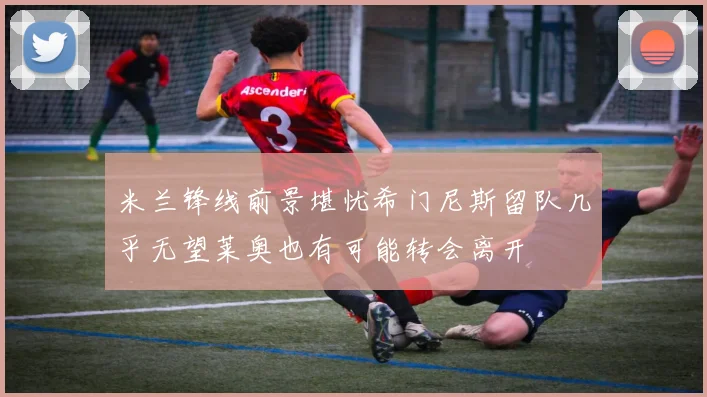 米兰锋线前景堪忧希门尼斯留队几乎无望莱奥也有可能转会离开