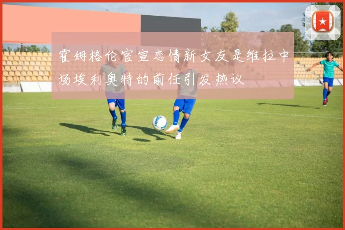霍姆格伦官宣恋情新女友是维拉中场埃利奥特的前任引发热议
