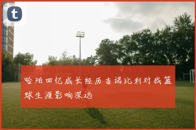 哈珀回忆成长经历吉诺比利对我篮球生涯影响深远