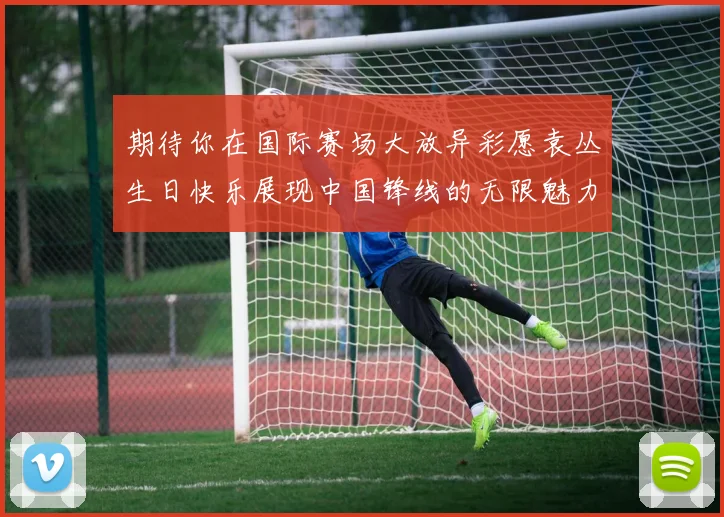 期待你在国际赛场大放异彩愿袁丛生日快乐展现中国锋线的无限魅力