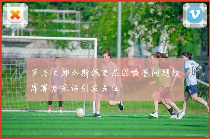 罗马主帅加斯佩里尼因嗓音问题缺席赛后采访引发关注