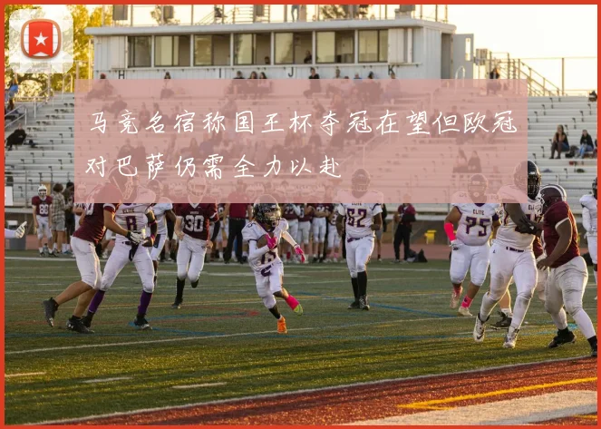 马竞名宿称国王杯夺冠在望但欧冠对巴萨仍需全力以赴