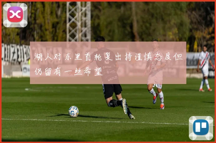 湖人对东里首轮复出持谨慎态度但仍留有一丝希望