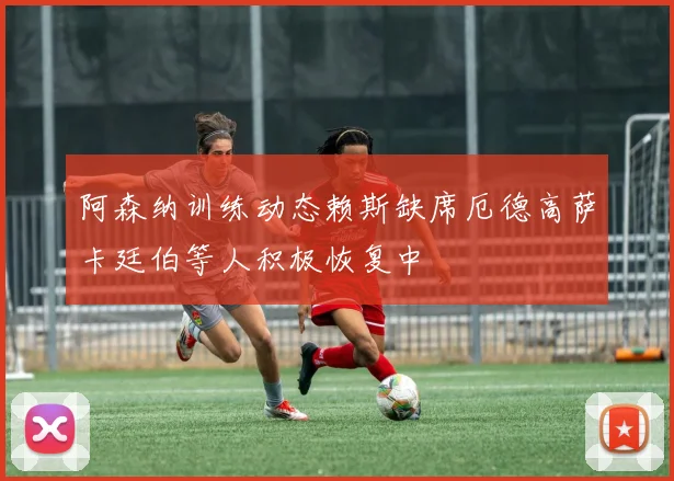 阿森纳训练动态赖斯缺席厄德高萨卡廷伯等人积极恢复中