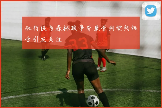 独行侠与森林狼争夺康奈利续约机会引发关注