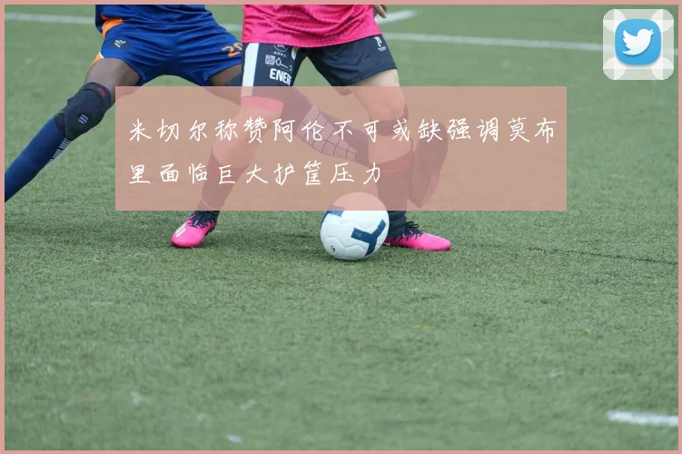 米切尔称赞阿伦不可或缺强调莫布里面临巨大护筐压力