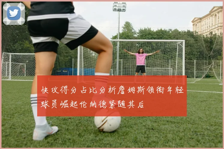 快攻得分占比分析詹姆斯领衔年轻球员崛起伦纳德紧随其后