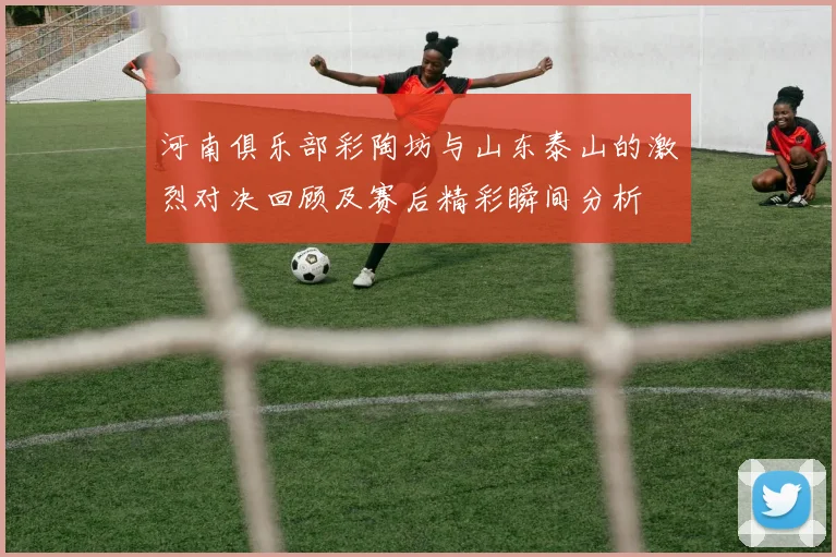 河南俱乐部彩陶坊与山东泰山的激烈对决回顾及赛后精彩瞬间分析