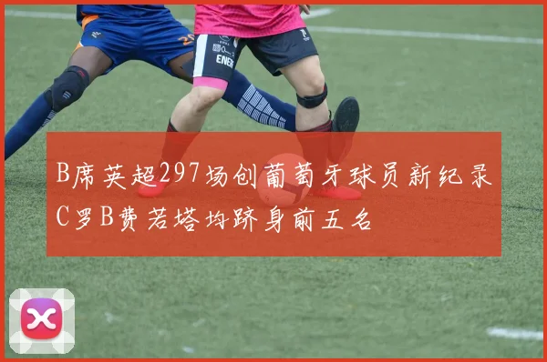 B席英超297场创葡萄牙球员新纪录C罗B费若塔均跻身前五名