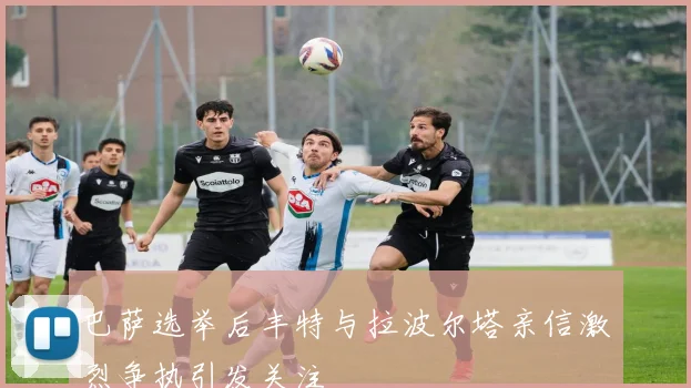 巴萨选举后丰特与拉波尔塔亲信激烈争执引发关注