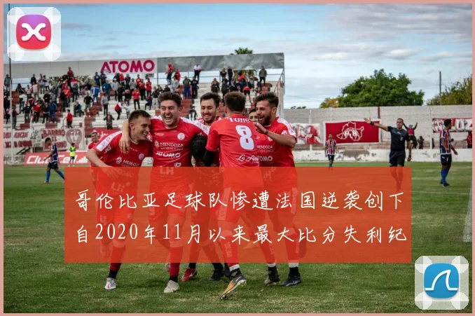 哥伦比亚足球队惨遭法国逆袭创下自2020年11月以来最大比分失利纪录