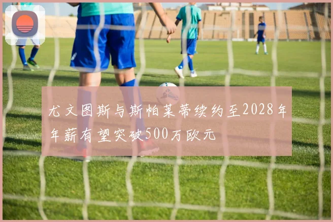 尤文图斯与斯帕莱蒂续约至2028年年薪有望突破500万欧元