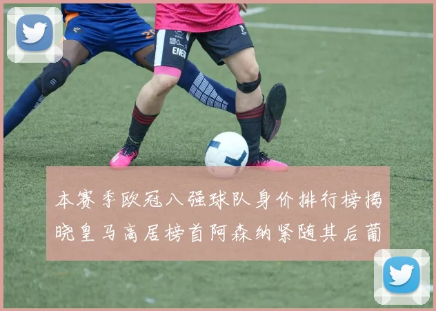 本赛季欧冠八强球队身价排行榜揭晓皇马高居榜首阿森纳紧随其后葡萄牙体育最低