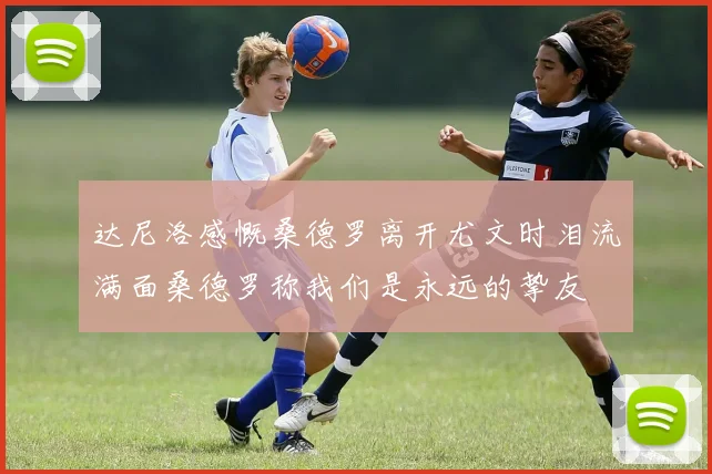 达尼洛感慨桑德罗离开尤文时泪流满面桑德罗称我们是永远的挚友