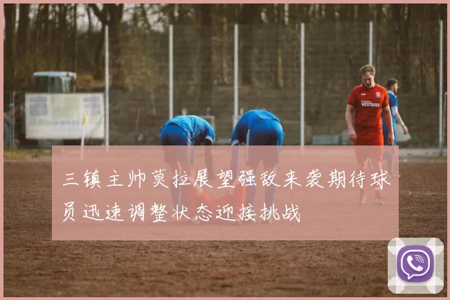 三镇主帅莫拉展望强敌来袭期待球员迅速调整状态迎接挑战